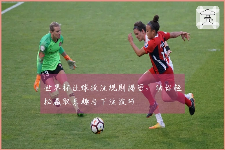 世界杯让球投注规则揭密，助你轻松赢取乐趣与下注技巧